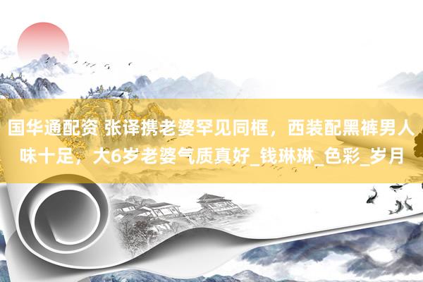 国华通配资 张译携老婆罕见同框，西装配黑裤男人味十足，大6岁老婆气质真好_钱琳琳_色彩_岁月