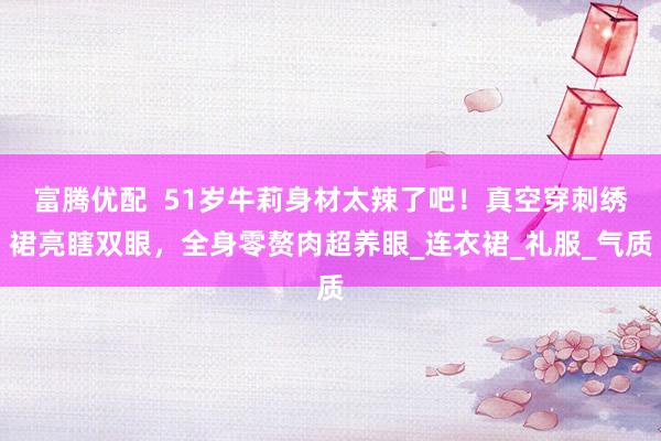 富腾优配  51岁牛莉身材太辣了吧！真空穿刺绣裙亮瞎双眼，全身零赘肉超养眼_连衣裙_礼服_气质