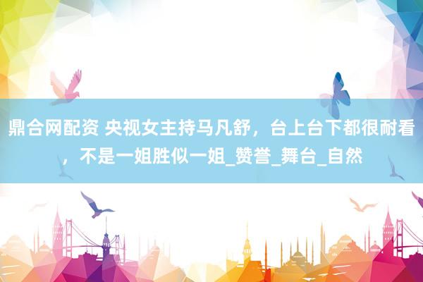 鼎合网配资 央视女主持马凡舒，台上台下都很耐看，不是一姐胜似一姐_赞誉_舞台_自然