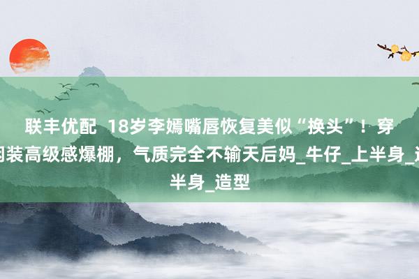 联丰优配  18岁李嫣嘴唇恢复美似“换头”！穿休闲装高级感爆棚，气质完全不输天后妈_牛仔_上半身_造型