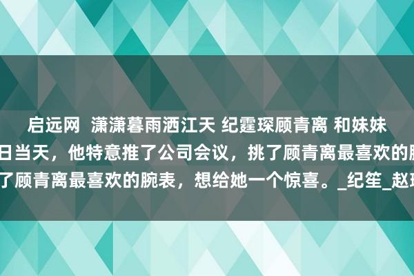启远网  潇潇暮雨洒江天 纪霆琛顾青离 和妹妹好姐妹地下恋三年，纪念日当天，他特意推了公司会议，挑了顾青离最喜欢的腕表，想给她一个惊喜。_纪笙_赵瑜_替身