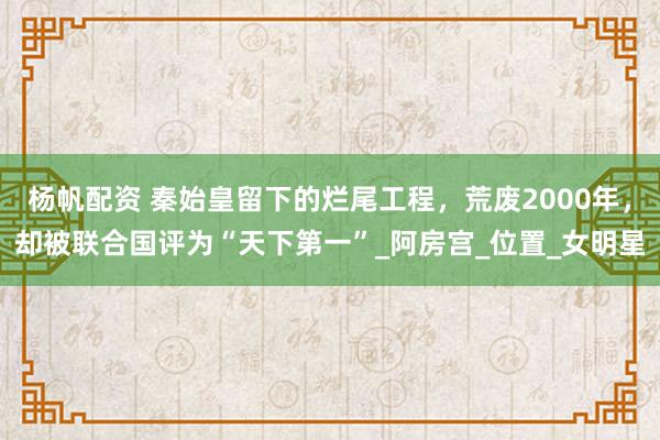 杨帆配资 秦始皇留下的烂尾工程，荒废2000年，却被联合国评为“天下第一”_阿房宫_位置_女明星