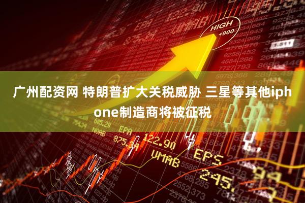 广州配资网 特朗普扩大关税威胁 三星等其他iphone制造商将被征税