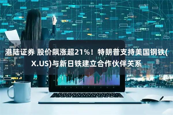 港陆证券 股价飙涨超21%！特朗普支持美国钢铁(X.US)与新日铁建立合作伙伴关系