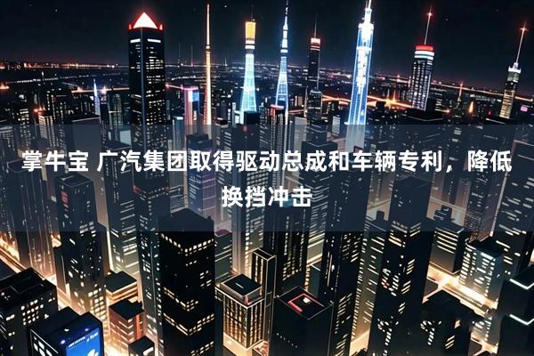 掌牛宝 广汽集团取得驱动总成和车辆专利，降低换挡冲击