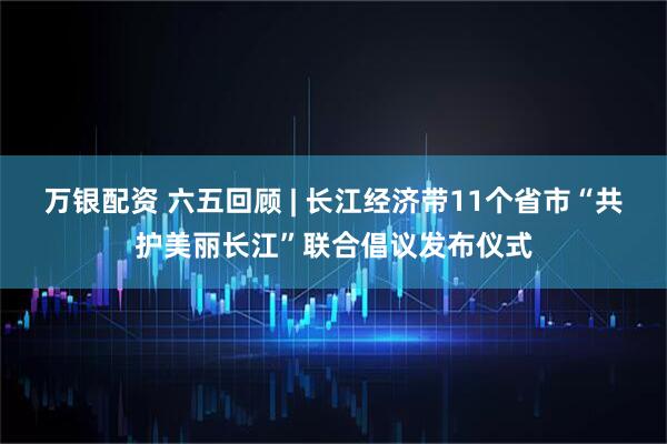 万银配资 六五回顾 | 长江经济带11个省市“共护美丽长江”联合倡议发布仪式