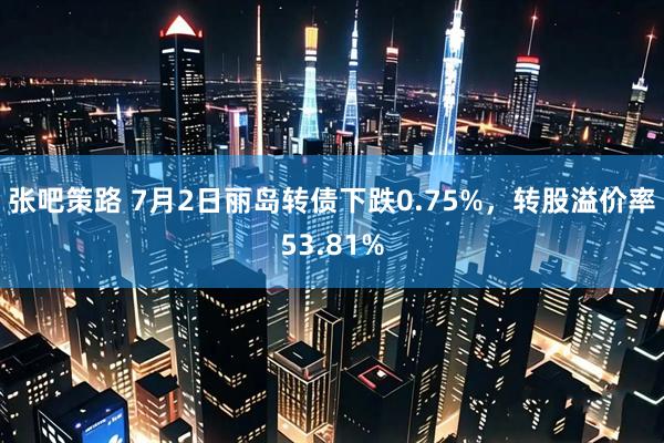 张吧策路 7月2日丽岛转债下跌0.75%，转股溢价率53.81%