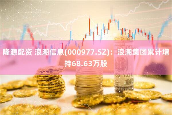 隆源配资 浪潮信息(000977.SZ)：浪潮集团累计增持68.63万股