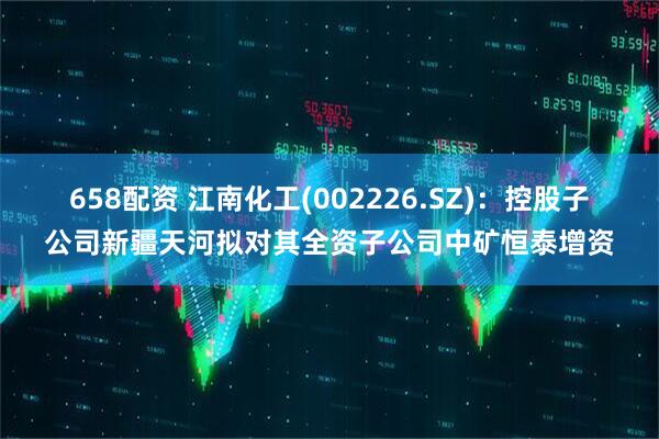 658配资 江南化工(002226.SZ)：控股子公司新疆天河拟对其全资子公司中矿恒泰增资