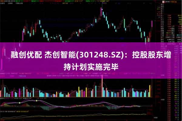 融创优配 杰创智能(301248.SZ)：控股股东增持计划实施完毕