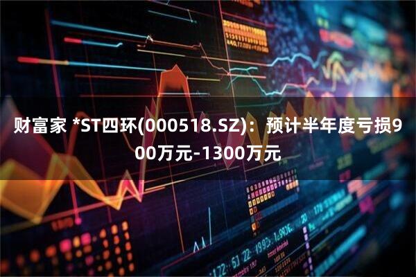 财富家 *ST四环(000518.SZ)：预计半年度亏损900万元-1300万元
