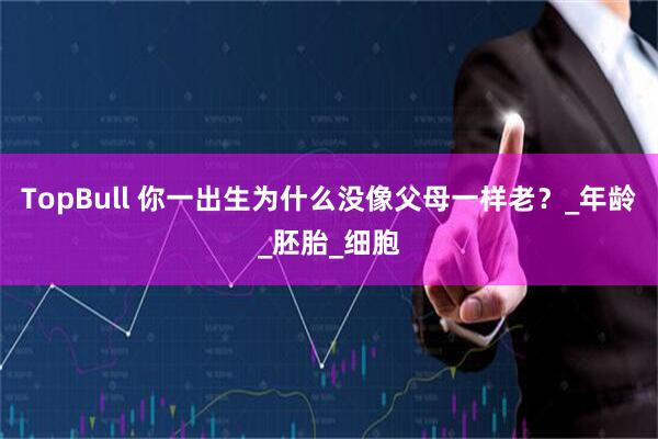 TopBull 你一出生为什么没像父母一样老？_年龄_胚胎_细胞