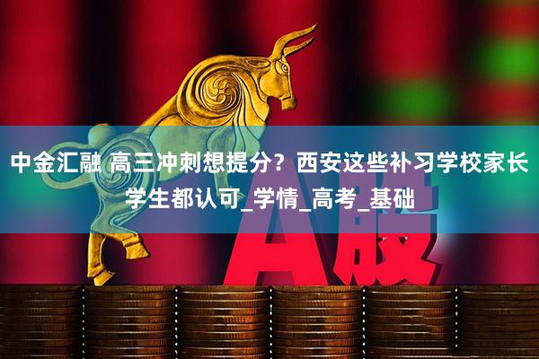 中金汇融 高三冲刺想提分？西安这些补习学校家长学生都认可_学情_高考_基础