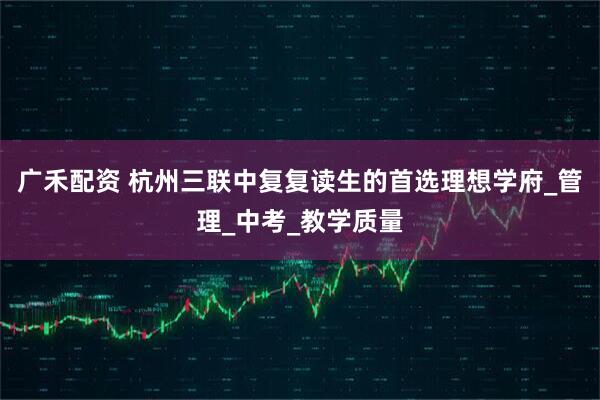 广禾配资 杭州三联中复复读生的首选理想学府_管理_中考_教学质量