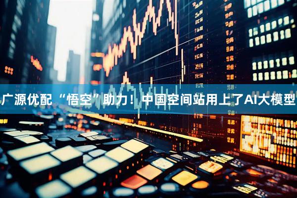 广源优配 “悟空”助力！中国空间站用上了AI大模型