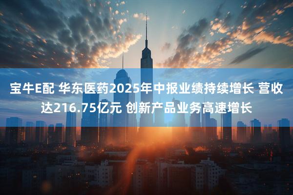 宝牛E配 华东医药2025年中报业绩持续增长 营收达216.75亿元 创新产品业务高速增长