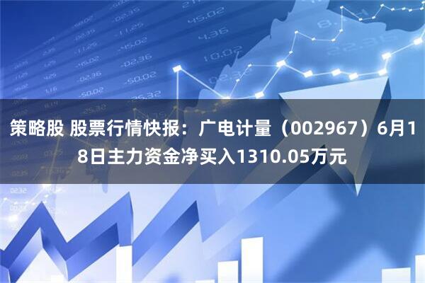 策略股 股票行情快报:广电计量(002967)6月18日主力资金净买入1310.05万元