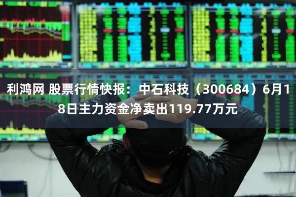利鸿网 股票行情快报:中石科技(300684)6月18日主力资金净卖出119.77万元