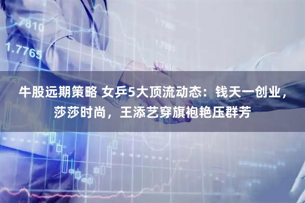 牛股远期策略 女乒5大顶流动态:钱天一创业,莎莎时尚,王添艺穿旗袍艳压群芳